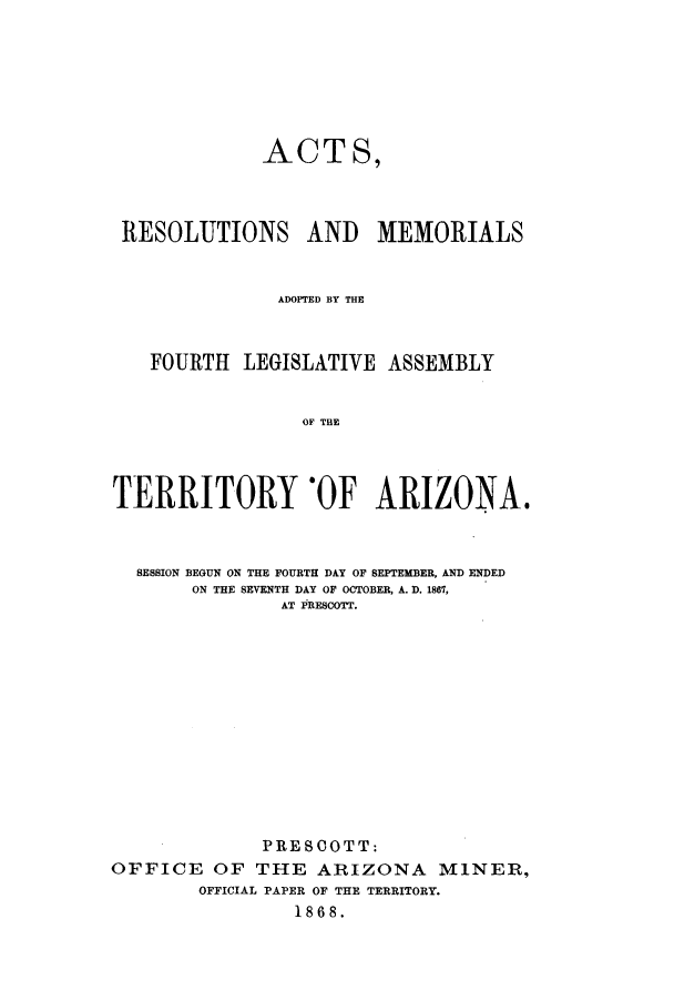 handle is hein.ssl/ssaz0095 and id is 1 raw text is: ACT S,
RESOLUTIONS AND MEMORIALS
ADOPTED BY THE
FOURTH LEGISLATIVE ASSEMBLY
OF THE
TERRITORY OF ARIZONA.
SESSION BEGUN ON THE FOURTH DAY OF SEPTEMBER, AND ENDED
ON THE SEVENTH DAY OF OCTOBER, A. D. 1867,
AT PRESCOTT.
PRESCOTT:
OFFICE OF THE ARIZONA MINER,
OFFICIAL PAPER OF THE TERRITORY.
1868.


