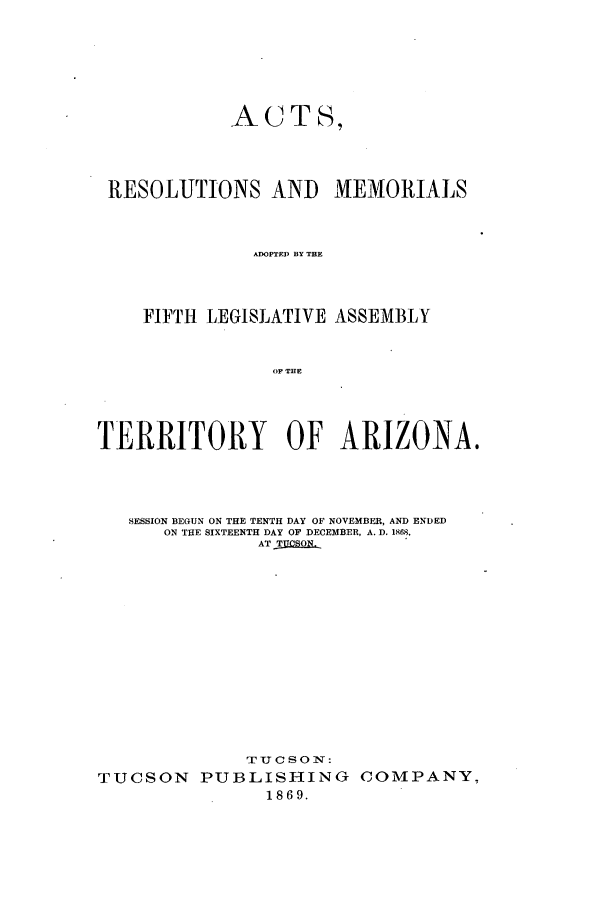 handle is hein.ssl/ssaz0096 and id is 1 raw text is: ACTS,

RESOLUTIONS AND MEMORIALS
ADOPTED BY THE
FIFTH LEGISLATIVE ASSEMBLY
OF THE
TERRITORY OF ARIZONA.
SESSION BEGUN ON THE TENTH DAY OF NOVEMBER, AND ENDED
ON THE SIXTEENTH DAY OF DECEMBER, A. D. 1868,
AT TUCSON.
TUCSON PUBLISHING COMPANY,
1869.


