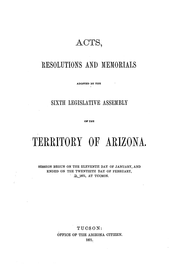 handle is hein.ssl/ssaz0097 and id is 1 raw text is: ACTS,
RESOLUTIONS AND MEMORIALS
ADOPTED By THlE
SIXTH LEGISLATIVE ASSEMBLY
OF TUE
T ERRITORY OF ARIZONA#

SESSION BEGUN
ENDED ON

ON THE ELEVENTH DAY OF JANUARY, AND
THE TWENTIETH DAY OF FEBRUARY,
.1 1871, AT TUCSON.

TUOS ON:
OFFICE OF THE ARIZONA CITIZEN.
1871.


