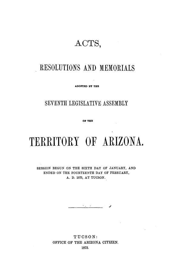 handle is hein.ssl/ssaz0098 and id is 1 raw text is: ACTS,
RESOLUTIONS AND MEMORIALS
DOP=E BY T=E
SEVENTH LEGISLATIVE ASSEMBLY
OF T  A.
TERRITORY OF ARIZONA,

SESSION BEGUN ON THE SIXTH DAY OF JANUARY, AND
ENDED ON THE FOURTEENTH DAY OF FEBRUARY,
A. D. 1873, AT TUCSON.
TUCSON:
OFFICE OF THE ARIZONA CITIZEN.
1873.


