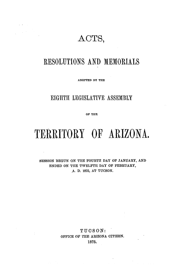 handle is hein.ssl/ssaz0099 and id is 1 raw text is: ACTS,
RESOLUTIONS AND 4iEMOI1ALS
ADOPTED BlY THEl
EIGIITII LEGISLATIVE ASSEMBLY
OF T  AIO       .
TERRITORY OF ARIZONA$

SESSION BEGUN
ENDED ON

ON THE FOURTH DAY OF JANUARY, AND
THE TWELFTH DAY OF FEBRUARY,
A. D. 1875, AT TUCSON.

TTJ  SON:
OFFICE OF THE ARIZONA CITIZEN.
1875.


