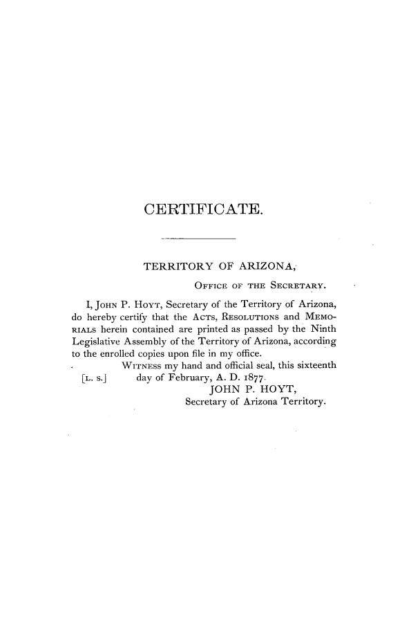 handle is hein.ssl/ssaz0100 and id is 1 raw text is: CERTIFICATE.
TERRITORY OF ARIZONA,
OFFICE OF THE SECRETARY.
I, JOHN P. HOYT, Secretary of the Territory of Arizona,
do hereby certify that the ACTS, RESOLUTIONS and MEMO-
RIALs herein contained are printed as passed by the Ninth
Legislative Assembly of the Territory of Arizona, according
to the enrolled copies upon file in my office.
WITNESS my hand and official seal, this sixteenth
[L. s.]    day of February, A. D. 1877,
JOHN P. HOYT,
Secretary of Arizona Territory.


