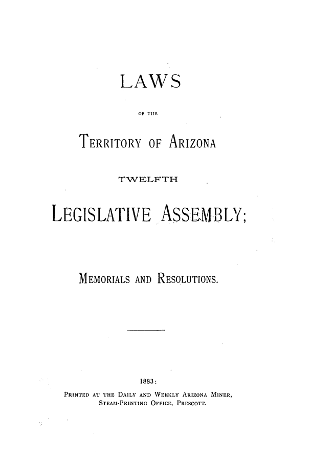handle is hein.ssl/ssaz0103 and id is 1 raw text is: LAWS
OF TIZON
TERRITORY OF ARIZONA

TWELFTH
LEGISLATIVE ASSEMBLY;
MEMORIALS AND RESOLUTIONS.
1883:
PRINTED AT THE DAILY AND WEEKLY ARIZONA MINER,
STEAM-PRINTING OFFICE, PRESCOTT.


