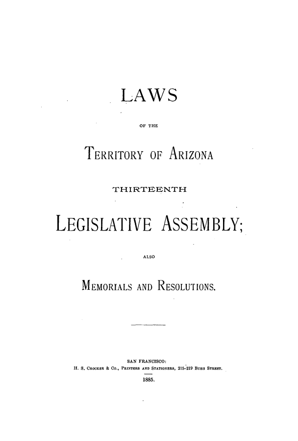 handle is hein.ssl/ssaz0104 and id is 1 raw text is: LAWS
OF THE
TERRITORY OF ARIZONA

THIRTEENTH
LEGISLATIVE ASSEMBLY;
ALSO
MEMORIALS AND RESOLUTrIONS.

SAN FRANCISCO:
HI. S. CROCKER & CO., PRINTERS AND STATIONERs, 215-219 Busu STREET.
1885.


