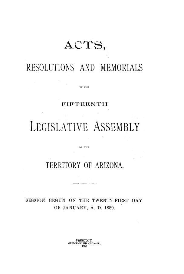 handle is hein.ssl/ssaz0106 and id is 1 raw text is: AC TS,
RESOLUTIONS AND MEMORIALS
OF Till'
FIFTEENTH
LEGISLATIVE ASSEMBLY
IOF T A I N
TERRITORY OF ARIZONA.

SESSION BEGUN ON THE TWENTY-FIRST DAY
OF JANUARY, A. D. 1889.

PRESCOTT
OFFICILOF THE COUNRIER,
1889


