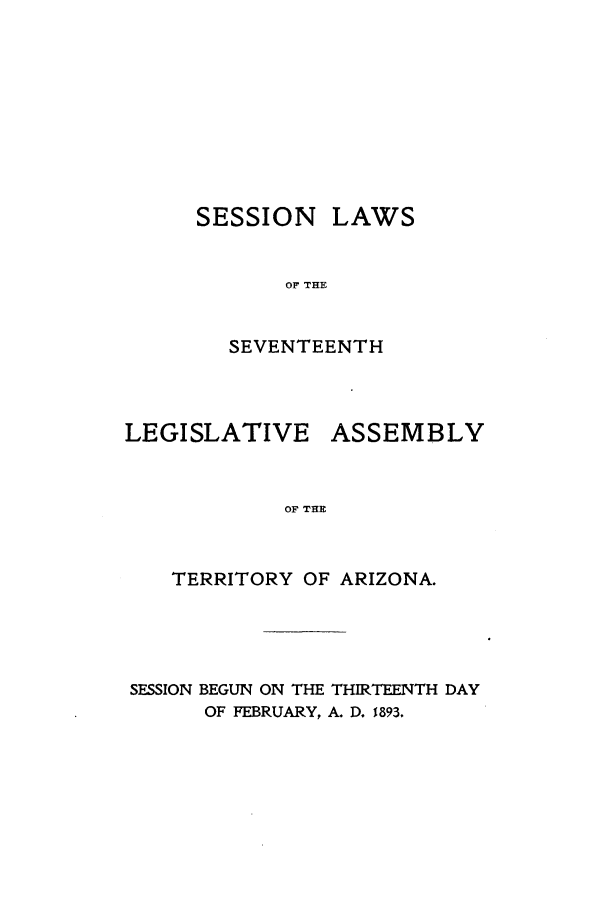 handle is hein.ssl/ssaz0109 and id is 1 raw text is: SESSION LAWS
OF THE
SEVENTEENTH

LEGISLATIVE ASSEMBLY
OF THE
TERRITORY OF ARIZONA.

SESSION BEGUN ON THE THIRTEENTH DAY
OF FEBRUARY, A. D. 1893.


