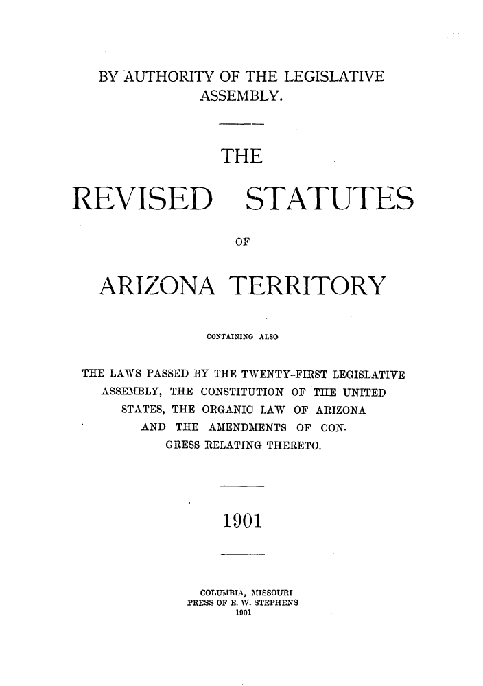 handle is hein.ssl/ssaz0113 and id is 1 raw text is: BY AUTHORITY OF THE LEGISLATIVE
ASSEMBLY.

THE

REVISED

STATUTES

OF

ARIZONA TERRITORY
CONTAINING ALSO
THE LAWS PASSED BY THE TWENTY-FIRST LEGISLATIVE
ASSEMBLY, THE CONSTITUTION OF THE UNITED
STATES, THE ORGANIC LAW OF ARIZONA
AND THE AMENDMENTS OF CON-
GRESS RELATING THERETO.

1901

COLUMBIA, MISSOURI
PRESS OF E. W. STEPHENS
1901


