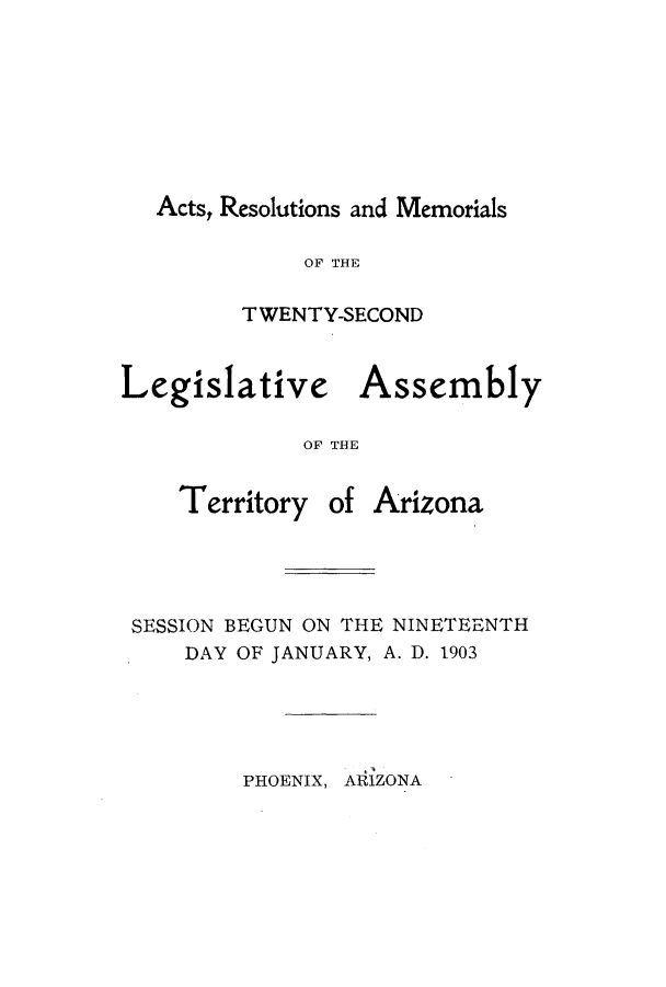 handle is hein.ssl/ssaz0114 and id is 1 raw text is: Acts, Resolutions and Memorials
OF THE
TWENTY-SECOND
Legislative Assembly
OF THE

Territory of

Arizona

SESSION BEGUN ON THE NINETEENTH
DAY OF JANUARY, A. D. 1903

PHOENIX, ARIZONA



