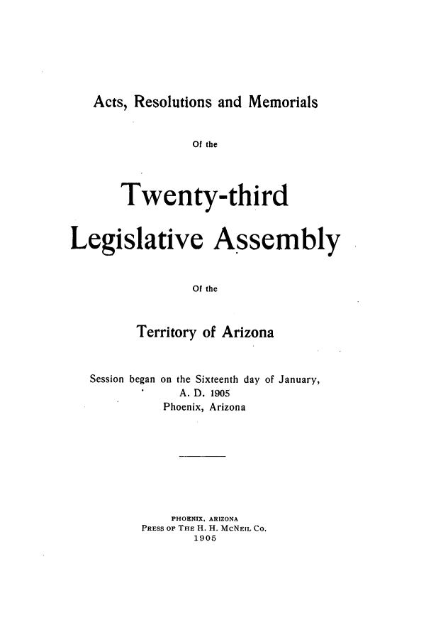handle is hein.ssl/ssaz0115 and id is 1 raw text is: Acts, Resolutions and Memorials
Of the
Twenty-third
Legislative Assembly
Of the
Territory of Arizona

Session began on the Sixteenth day
A. D. 1905

of January,

Phoenix, Arizona
PHOENIX, ARIZONA
PRESS OF THE H. H. McNEIL CO.
1905


