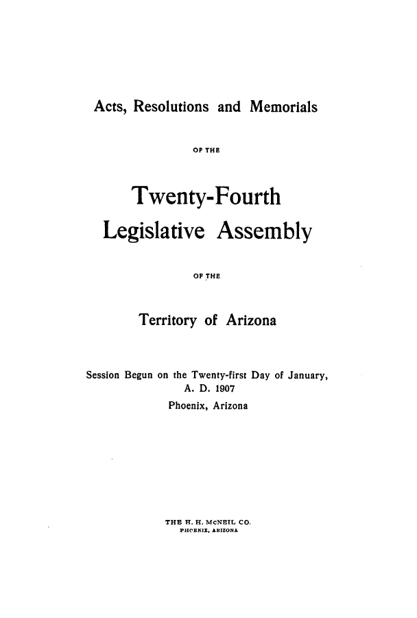 handle is hein.ssl/ssaz0116 and id is 1 raw text is: Acts, Resolutions and Memorials
OP THE
Twenty-Fourth
Legislative Assembly
OP THE
Territory of Arizona

Session Begun on the Twenty-first Day of January,
A. D. 1907
Phoenix, Arizona

THE H. H. McNEIL CO.
PHOBNIX, ARIZONA


