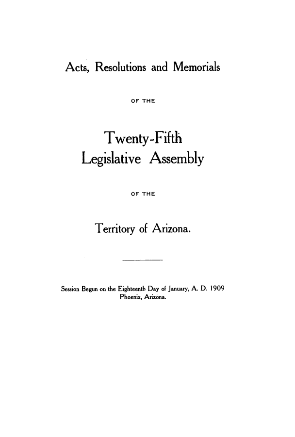 handle is hein.ssl/ssaz0117 and id is 1 raw text is: Acts, Resolutions and Memorials

OF THE
Twenty-Fifth
Legislative Assembly
OF THE
Territory of Arizona.

Session Begun on the Eighteenth Day of January, A. D. 1909
Phoenix, Arizona.


