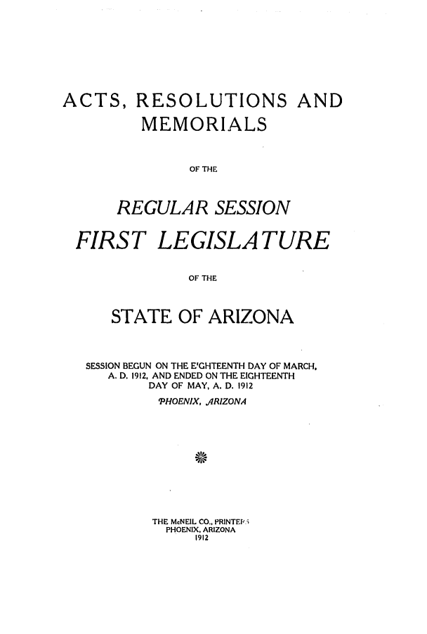 handle is hein.ssl/ssaz0118 and id is 1 raw text is: ACTS,

RESOLUTIONS AND

MEMORIALS
OF THE
REGULAR SESSION

FIRST LEGISLATURE
OF THE
STATE OF ARIZONA

SESSION BEGUN ON THE E'GHTEENTH DAY OF MARCH.
A. D. 1912, AND ENDED ON THE EIGHTEENTH
DAY OF MAY, A. D. 1912
'PHOENIX, ARIZONA
THE McNEIL CO., PRINTEP
PHOENIX, ARIZONA
1912


