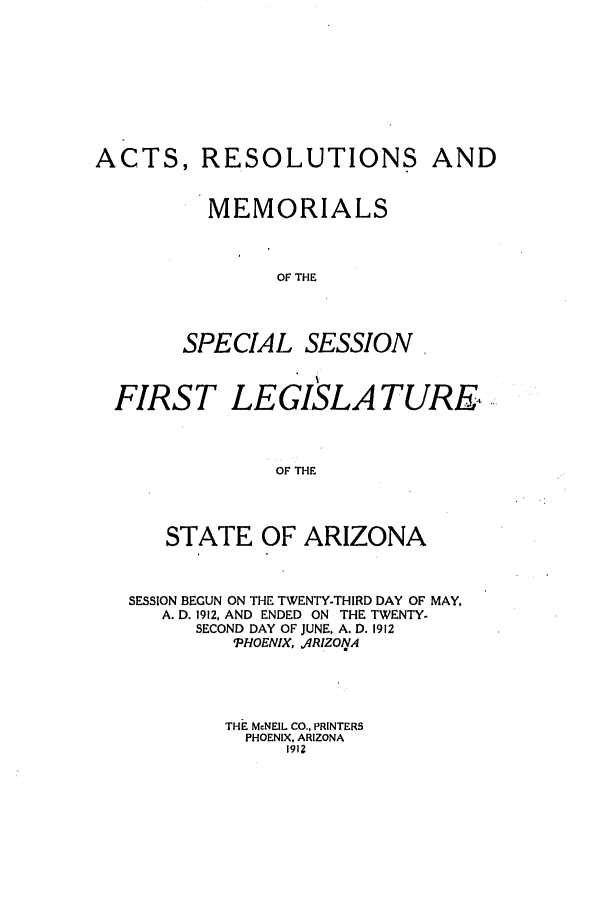 handle is hein.ssl/ssaz0119 and id is 1 raw text is: ACTS, RESOLUTIONS AND
MEMORIALS
OF THE
SPECIAL SESSION.
FIRST LEGISLATURE,
OF THE
STATE OF ARIZONA
SESSION BEGUN ON THE TWENTY-THIRD DAY OF MAY,
A. D. 1912, AND ENDED ON THE TWENTY-
SECOND DAY OF JUNE, A. D. 1912
'PHOENIX, 4RIZOVA
THE McNEIL CO., PRINTERS
PHOENIX, ARIZONA
1912


