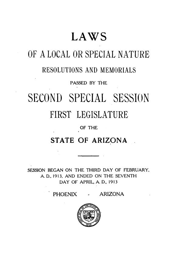 handle is hein.ssl/ssaz0120 and id is 1 raw text is: LAWS
OF A LOCAL OR SPECIAL NATURE
RESOLUTIONS AND MEMORIALS
PASSED BY THE
SECOND SPECIAL SESSION
FIRST LEGISLATURE
OF THE
STATE OF ARIZONA

SESSION BEGAN ON THE THIRD DAY OF FEBRUARY,
A. D., 1913, AND ENDED ON THE SEVENTH
DAY OF APRIL, A. D., 1913

PHOENIX  - ARIZONA


