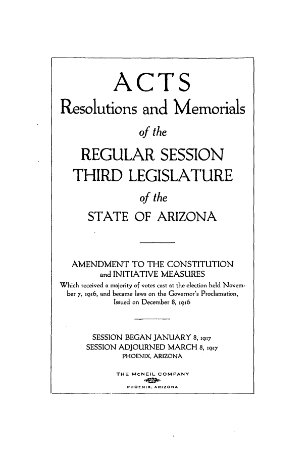 handle is hein.ssl/ssaz0122 and id is 1 raw text is: ACTS
Resolutions and Memorials
of the
REGULAR SESSION
THIRD LEGISLATURE
of the
STATE OF ARIZONA
AMENDMENT TO THE CONSTITUTION
and INITIATIVE MEASURES
Which received a majority of votes cast at the election held Novem-
ber 7, 1916, and became laws on the Governor's Proclamation,
Issued on December 8, igr6
SESSION BEGAN JANUARY 8, 1917
SESSION ADJOURNED MARCH 8, 1q17
PHOENIX, ARIZONA
THE McNEIL COMPANY
PHOE NIX. AFtIZONA


