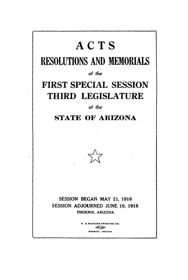 handle is hein.ssl/ssaz0123 and id is 1 raw text is: ACTS
RESOLUTIONS AND MEMORIALS
of the
FIRST SPECIAL SESSION
THIRD LEGISLATURE
of the

STATE OF ARIZONA
SESSION BEGAN MAY 21, 1918
SESSION ADJOURNED JUNE 19, 1918
PHOENIX, ARIZONA
R. A.WATKINS PRINTING CO.
PHOWNIX. ARIZONA


