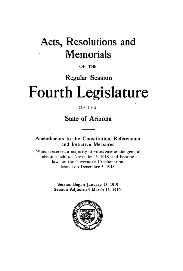 handle is hein.ssl/ssaz0124 and id is 1 raw text is: Acts, Resolutions and
Memorials
OF THE
Regular Session
Fourth Legislature
OF THE
State of Arizona
Amendments to the Constitution, Referendum
and Initiative Measures
Which received a majority of votes cast at the general
election held on November 5, 1918, and became
laws on the Governor's Proclamation,
Issued on December 5, 1918.
Session Began January 13, 1919
Session Adjourned March 13, 1919.


