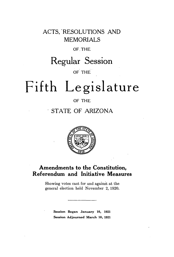 handle is hein.ssl/ssaz0126 and id is 1 raw text is: ACTS,'RESOLUTIONS AND
MEMORIALS
OF. THE

Regular

Session

OF THE

Fifth Legislature
OF THE
STATE OF ARIZONA
jIE Sr~
N
Amendments to the Constitution,
Referendum and Initiative Measures
Showing votes cast for and against at the
general election held November 2, 1920.
Session Began January 10, 1921
Session Adjourned March 10, 1921


