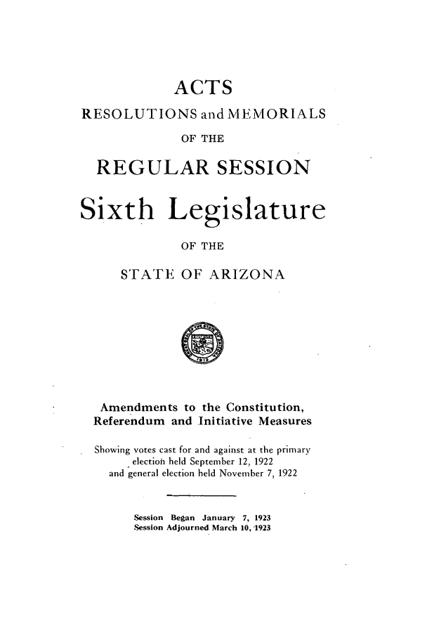 handle is hein.ssl/ssaz0128 and id is 1 raw text is: ACTS
RESOLUTIONS and MEMORIALS
OF THE
REGULAR SESSION
Sixth Legislature
OF THE
STATE OF ARIZONA
'0 

Amendments to the Constitution,
Referendum and Initiative Measures
Showing votes cast for and against at the primary
electioh held September 12, 1922
and general election held November 7, 1922

Session Began January 7, 1923
Session Adjourned March 10, -1923


