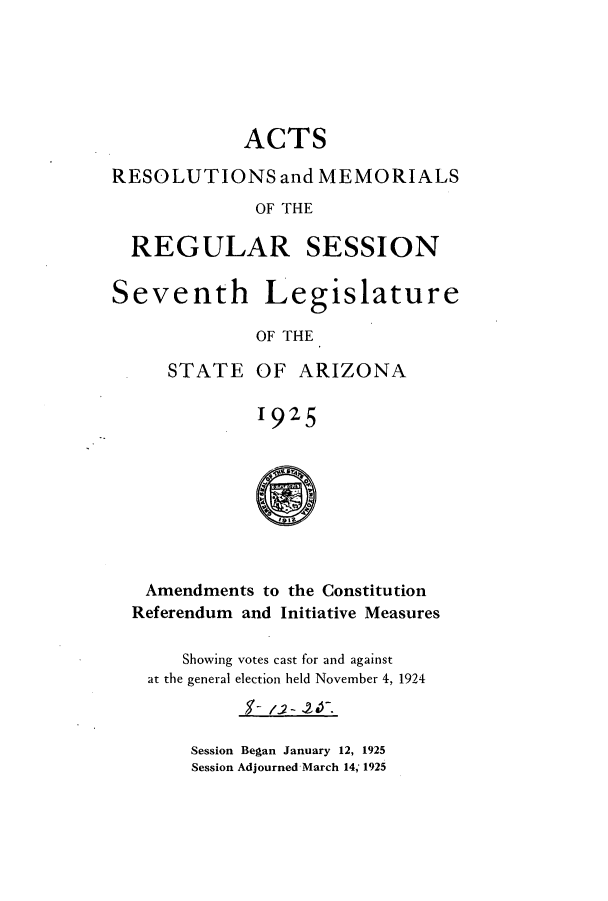 handle is hein.ssl/ssaz0129 and id is 1 raw text is: ACTS
RESOLUTIONS and MEMORIALS
OF THE
REGULAR SESSION
Seventh Legislature
OF THE
STATE OF ARIZONA
1925

Amendments to the Constitution
Referendum and Initiative Measures
Showing votes cast for and against
at the general election held November 4, 1924
Session Began January 12, 1925
Session Adjourned March 14, 1925



