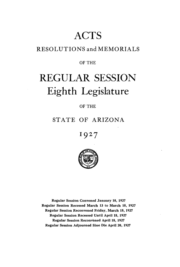 handle is hein.ssl/ssaz0130 and id is 1 raw text is: ACTS
RESOLUTIONS and MEMORIALS
OF THE
REGULAR SESSION

Eighth Legislature
OF THE

STATE

OF ARIZONA

1927
S

Regular Session Convened January 10, 1927
Regular Session Recessed March 13 to March 18, 1927
Regular Session Reconvened Friday, March 18, 1927
Regular Session Recessed Until April 18, 1927
Regular Session Reconvbned April 18, 1927
Regular Session Adjourned Sine Die April 20, 1927


