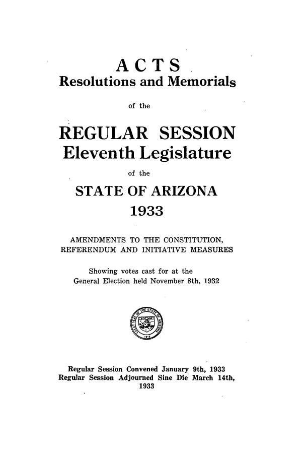 handle is hein.ssl/ssaz0135 and id is 1 raw text is: ACTS
Resolutions and Memorials
of the
REGULAR SESSION
Eleventh Legislature
of the
STATE OF ARIZONA
1933
AMENDMENTS TO THE CONSTITUTION,
REFERENDUM AND INITIATIVE MEASURES
Showing votes cast for at the
General Election held November 8th, 1932
Regular Session Convened January 9th, 1933
Regular Session Adjourned Sine Die March 14th,
1933


