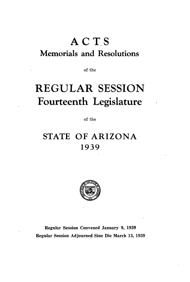 handle is hein.ssl/ssaz0140 and id is 1 raw text is: ACTS
Memorials and Resolutions
of the

REGULAR

SESSION

Fourteenth Legislature
of the

STATE

OF ARIZONA

1939

Regular Session Convened January 9, 1939
Regular Session Adjourned Sine Die March 13, 1939


