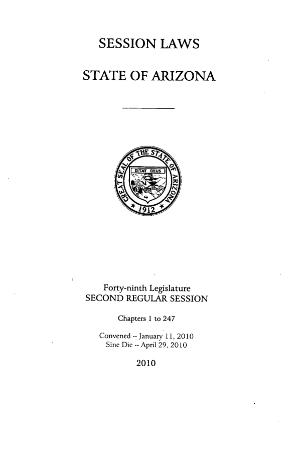 handle is hein.ssl/ssaz0141 and id is 1 raw text is: SESSION LAWS

STATE OF ARIZONA
DITAT DEUS
1~912
Forty-ninth Legislature
SECOND REGULAR SESSION
Chapters I to 247
Convened -- January 11, 2010
Sine Die -- April 29, 2010

2010


