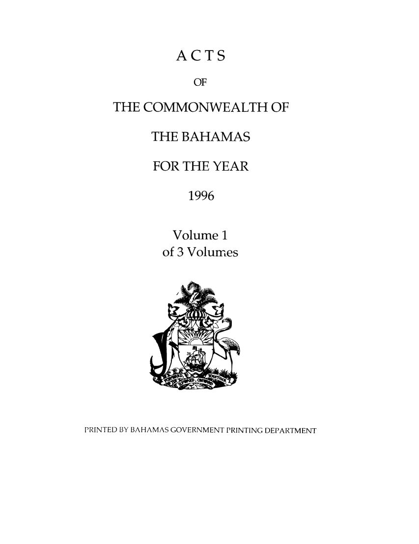handle is hein.ssl/ssbh0011 and id is 1 raw text is: ACTS
OF
THE COMMONWEALTH OF

THE BAHAMAS
FOR THE YEAR
1996
Volume 1
of 3 Volumes

PRINTED BY BAHAMAS GOVERNMENT PRINTING DEPARTMENT


