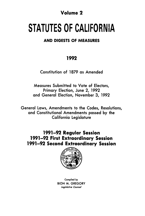 handle is hein.ssl/ssca0042 and id is 1 raw text is: Volume 2

STATUTES OF CALIFORNIA
AND DIGESTS OF MEASURES
1992
Constitution of 1879 as Amended
Measures Submitted to Vote of Electors,
Primary Election, June 2, 1992
and General Election, November 3, 1992
General Laws, Amendments to the Codes, Resolutions,
and Constitutional Amendments passed by the
California Legislature
1991-92 Regular Session
1991-92 First Extraordinary Session
1991-92 Second Extraordinary Session

Compiled by
BION M. GREGORY
Legislative Counsel


