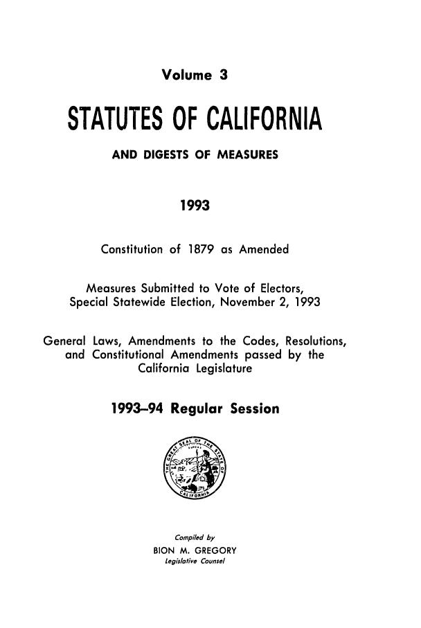 handle is hein.ssl/ssca0047 and id is 1 raw text is: Volume 3

STATUTES OF CALIFORNIA
AND DIGESTS OF MEASURES
1993
Constitution of 1879 as Amended
Measures Submitted to Vote of Electors,
Special Statewide Election, November 2, 1993
General Laws, Amendments to the Codes, Resolutions,
and Constitutional Amendments passed by the
California Legislature
1993-94 Regular Session

Compiled by
BION M. GREGORY
Legislative Counsel


