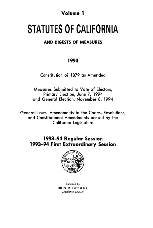 handle is hein.ssl/ssca0050 and id is 1 raw text is: Volume 1

STATUTES OF CALIFORNIA
AND DIGESTS OF MEASURES
1994
Constitution of 1879 as Amended
Measures Submitted to Vote of Electors,
Primary Election, June 7, 1994
and General Election, November 8, 1994
General Laws, Amendments to the Codes, Resolutions,
and Constitutional Amendments passed by the
California Legislature
1993-94 Regular Session
1993-94 First Extraordinary Session

Compiled by
BION M. GREGORY
Legislative Counsel


