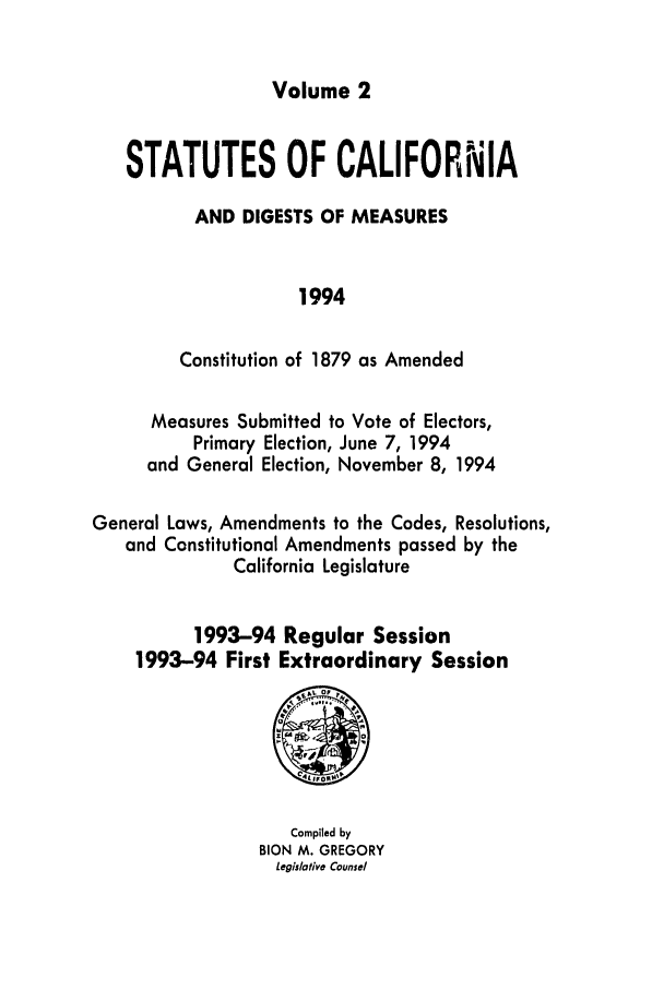 handle is hein.ssl/ssca0051 and id is 1 raw text is: Volume 2

STATUTES OF CALIFORNIA
AND DIGESTS OF MEASURES
1994
Constitution of 1879 as Amended
Measures Submitted to Vote of Electors,
Primary Election, June 7, 1994
and General Election, November 8, 1994
General Laws, Amendments to the Codes, Resolutions,
and Constitutional Amendments passed by the
California Legislature
1993-94 Regular Session
1993-94 First Extraordinary Session

Compiled by
BION M. GREGORY
Legislative Counsel


