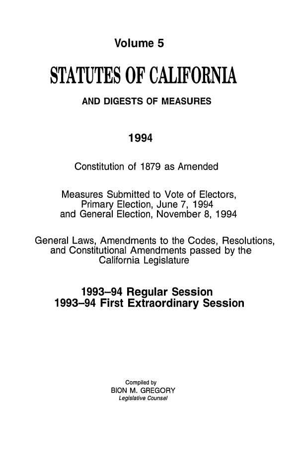 handle is hein.ssl/ssca0054 and id is 1 raw text is: Volume 5

STATUTES OF CALIFORNIA
AND DIGESTS OF MEASURES
1994
Constitution of 1879 as Amended

Measures Submitted to Vote of Electors,
Primary Election, June 7, 1994
and General Election, November 8, 1994
General Laws, Amendments to the Codes, Resolutions,
and Constitutional Amendments passed by the
California Legislature

1993-94
1993-94 First

Regular Session
Extraordinary Session

Compiled by
BION M. GREGORY
Legislative Counsel


