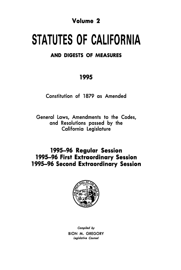handle is hein.ssl/ssca0056 and id is 1 raw text is: Volume 2

STATUTES OF CALIFORNIA
AND DIGESTS OF MEASURES
1995
Constitution of 1879 as Amended

General Laws, Amendments to the Codes,
and Resolutions passed by the
California Legislature
1995-96 Regular Session
1995-96 First Extraordinary Session
1995-96 Second Extraordinary Session

Compl/ed by
BION M. GREGORY
Legislative Counsel


