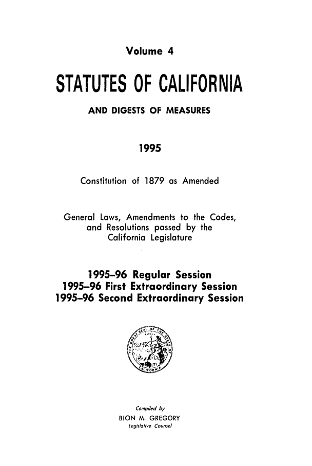 handle is hein.ssl/ssca0058 and id is 1 raw text is: Volume 4

STATUTES OF CALIFORNIA
AND DIGESTS OF MEASURES
1995
Constitution of 1879 as Amended

General Laws, Amendments to the Codes,
and Resolutions passed by the
California Legislature
1995-96 Regular Session
1995-96 First Extraordinary Session
1995-96 Second Extraordinary Session

Compiled by
BION M. GREGORY
Legislative Counsel


