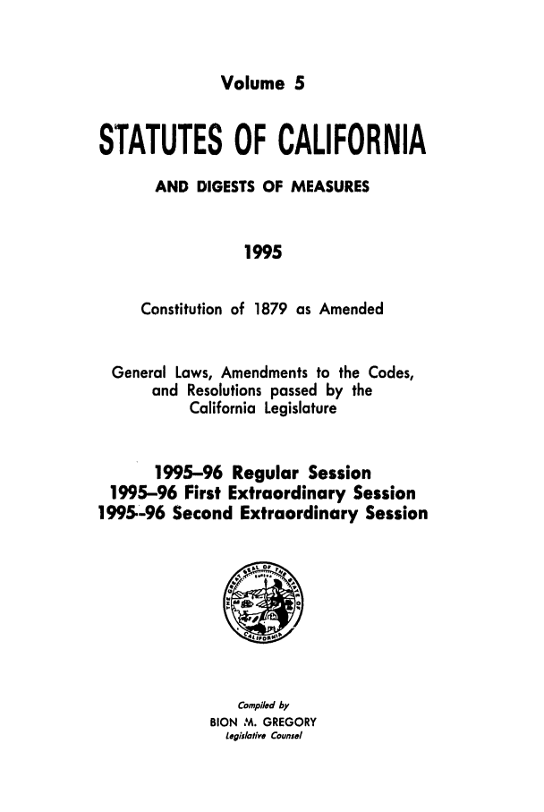 handle is hein.ssl/ssca0059 and id is 1 raw text is: Volume 5

STATUTES OF CALIFORNIA
AND DIGESTS OF MEASURES
1995
Constitution of 1879 as Amended

General Laws, Amendments to the Codes,
and Resolutions passed by the
California Legislature
1995-96 Regular Session
1995-96 First Extraordinary Session
1995-96 Second Extraordinary Session

Compiled by
BION   M. GREGORY
Legislative Counsel


