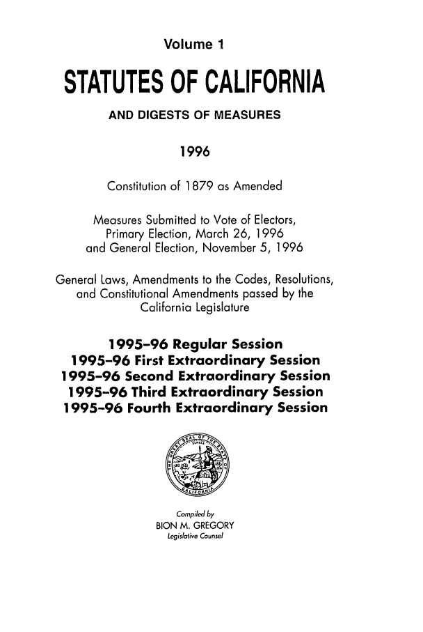 handle is hein.ssl/ssca0060 and id is 1 raw text is: Volume 1

STATUTES OF CALIFORNIA
AND DIGESTS OF MEASURES
1996
Constitution of 1879 as Amended
Measures Submitted to Vote of Electors,
Primary Election, March 26, 1996
and General Election, November 5, 1996
General Laws, Amendments to the Codes, Resolutions,
and Constitutional Amendments passed by the
California Legislature
1995-96 Regular Session
1995-96 First Extraordinary Session
1995-96 Second Extraordinary Session
1995-96 Third Extraordinary Session
1995-96 Fourth Extraordinary Session
Compiled by
BION M. GREGORY
Legislalive Counsel


