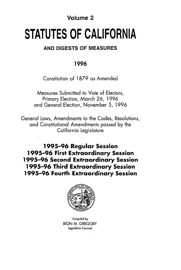 handle is hein.ssl/ssca0061 and id is 1 raw text is: Volume 2

STATUTES OF CALIFORNIA
AND DIGESTS OF MEASURES
1996
Constitution of 1879 as Amended
Measures Submitted to Vote of Electors,
Primary Election, March 26, 1996
and General Election, November 5, 1996
General Laws, Amendments to the Codes, Resolutions,
and Constitutional Amendments passed by the
California Legislature
1995-96 Regular Session
1995-96 First Extraordinary Session
1995-96 Second Extraordinary Session
1995-96 Third Extraordinary Session
1995-96 Fourth Extraordinary Session
Compiled by
BION M. GREGORY
Legislative Counsel


