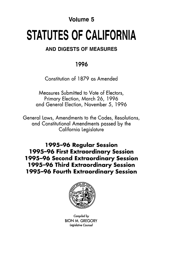 handle is hein.ssl/ssca0064 and id is 1 raw text is: Volume 5

STATUTES OF CALIFORNIA
AND DIGESTS OF MEASURES
1996
Constitution of 1879 as Amended
Measures Submitted to Vote of Electors,
Primary Election, March 26, 1996
and General Election, November 5, 1996
General Laws, Amendments to the Codes, Resolutions,
and Constitutional Amendments passed by the
California Legislature
1995-96 Regular Session
1995-96 First Extraordinary Session
1995-96 Second Extraordinary Session
1995-96 Third Extraordinary Session
1995-96 Fourth Extraordinary Session
Compiled by
BION M. GREGORY
Legislative Counsel


