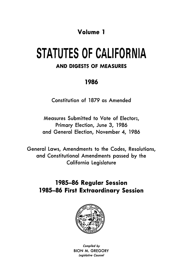 handle is hein.ssl/ssca0066 and id is 1 raw text is: Volume 1

STATUTES OF CALIFORNIA
AND DIGESTS OF MEASURES
1986
Constitution of 1879 as Amended
Measures Submitted to Vote of Electors,
Primary Election, June 3, 1986
and General Election, November 4, 1986
General Laws, Amendments to the Codes, Resolutions,
and Constitutional Amendments passed by the
California Legislature
1985-86 Regular Session
1985-86 First Extraordinary Session

Compiled by
BION M. GREGORY
Legislative Counsel


