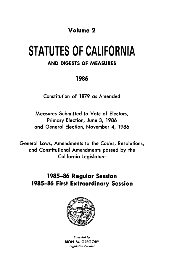handle is hein.ssl/ssca0067 and id is 1 raw text is: Volume 2

STATUTES OF CALIFORNIA
AND DIGESTS OF MEASURES
1986
Constitution of 1879 as Amended
Measures Submitted to Vote of Electors,
Primary Election, June 3, 1986
and General Election, November 4, 1986
General Laws, Amendments to the Codes, Resolutions,
and Constitutional Amendments passed by the
California Legislature
1985-86 Regular Session
1985-86 First Extraordinary Session

Compiled by
BION M. GREGORY
Legislative Counsel


