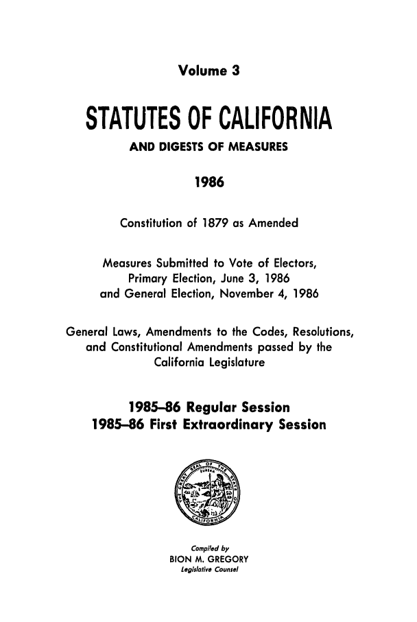 handle is hein.ssl/ssca0068 and id is 1 raw text is: Volume 3

STATUTES OF CALIFORNIA
AND DIGESTS OF MEASURES
1986
Constitution of 1879 as Amended
Measures Submitted to Vote of Electors,
Primary Election, June 3, 1986
and General Election, November 4, 1986
General Laws, Amendments to the Codes, Resolutions,
and Constitutional Amendments passed by the
California Legislature
1985-86 Regular Session
1985-86 First Extraordinary Session

Compi'ed by
BION M. GREGORY
Legislative Counsel


