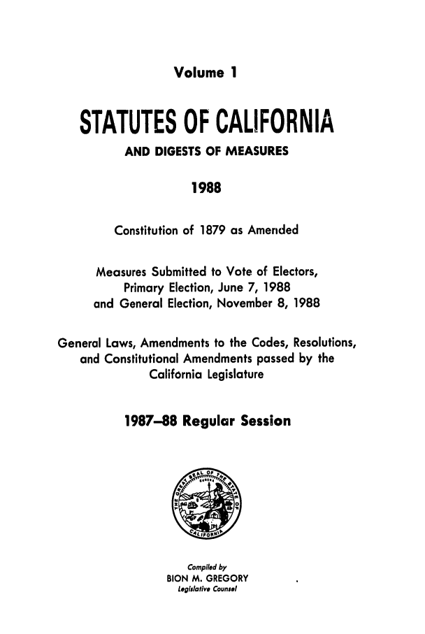 handle is hein.ssl/ssca0074 and id is 1 raw text is: Volume 1

STATUTES OF CALIFORNIA
AND DIGESTS OF MEASURES
1988
Constitution of 1879 as Amended
Measures Submitted to Vote of Electors,
Primary Election, June 7, 1988
and General Election, November 8, 1988
General Laws, Amendments to the Codes, Resolutions,
and Constitutional Amendments passed by the
California Legislature
1987-88 Regular Session

Complied by
BION M. GREGORY
Legislative Counsel


