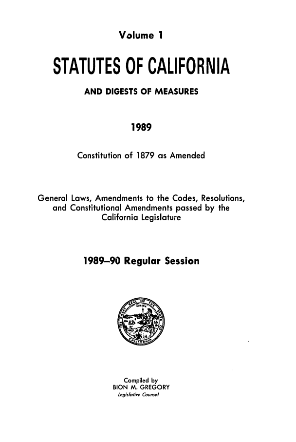handle is hein.ssl/ssca0078 and id is 1 raw text is: Volume 1

STATUTES OF CALIFORNIA
AND DIGESTS OF MEASURES
1989
Constitution of 1879 as Amended

General Laws, Amendments to the Codes, Resolutions,
and Constitutional Amendments passed by the
California Legislature
1989-90 Regular Session

Compiled by
BION M. GREGORY
Legislative Counsel


