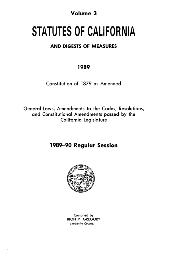 handle is hein.ssl/ssca0080 and id is 1 raw text is: 
Volume 3


STATUTES OF CALIFORNIA

       AND DIGESTS OF MEASURES


                 1989


     Constitution of 1879 as Amended


General Laws, Amendments to the Codes, Resolutions,
   and Constitutional Amendments passed by the
              California Legislature



          1989-90 Regular Session


   Compiled by
BION M. GREGORY
Legislative Counsel


