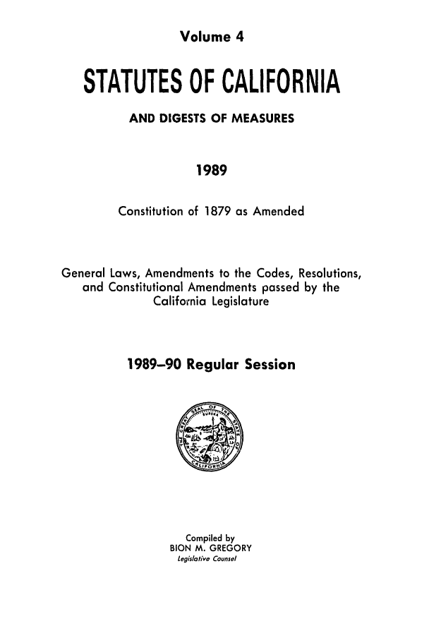 handle is hein.ssl/ssca0081 and id is 1 raw text is: Volume 4

STATUTES OF CALIFORNIA
AND DIGESTS OF MEASURES
1989
Constitution of 1879 as Amended

Laws, Amendments to the Codes, Resolutions,
Constitutional Amendments passed by the
California Legislature
1989-90 Regular Session

Compiled by
BION M. GREGORY
Legislative Counsel

General
and


