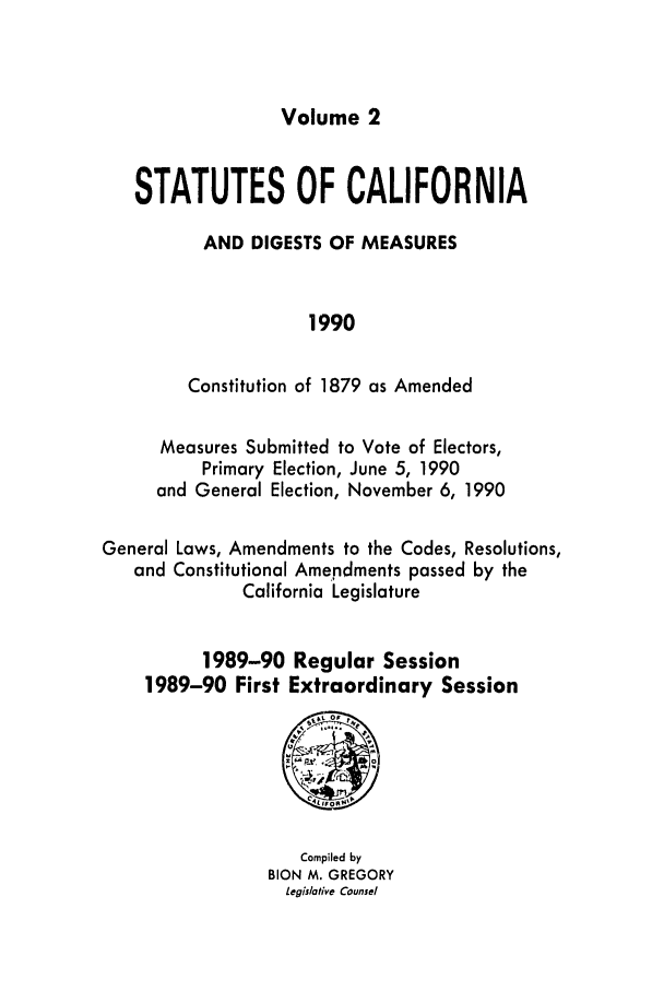 handle is hein.ssl/ssca0083 and id is 1 raw text is: Volume 2

STATUTES OF CALIFORNIA
AND DIGESTS OF MEASURES
1990
Constitution of 1879 as Amended
Measures Submitted to Vote of Electors,
Primary Election, June 5, 1990
and General Election, November 6, 1990
General Laws, Amendments to the Codes, Resolutions,
and Constitutional Amendments passed by the
California Legislature
1989-90 Regular Session
1989-90 First Extraordinary Session

Compiled by
BION M. GREGORY
legislative Counsel


