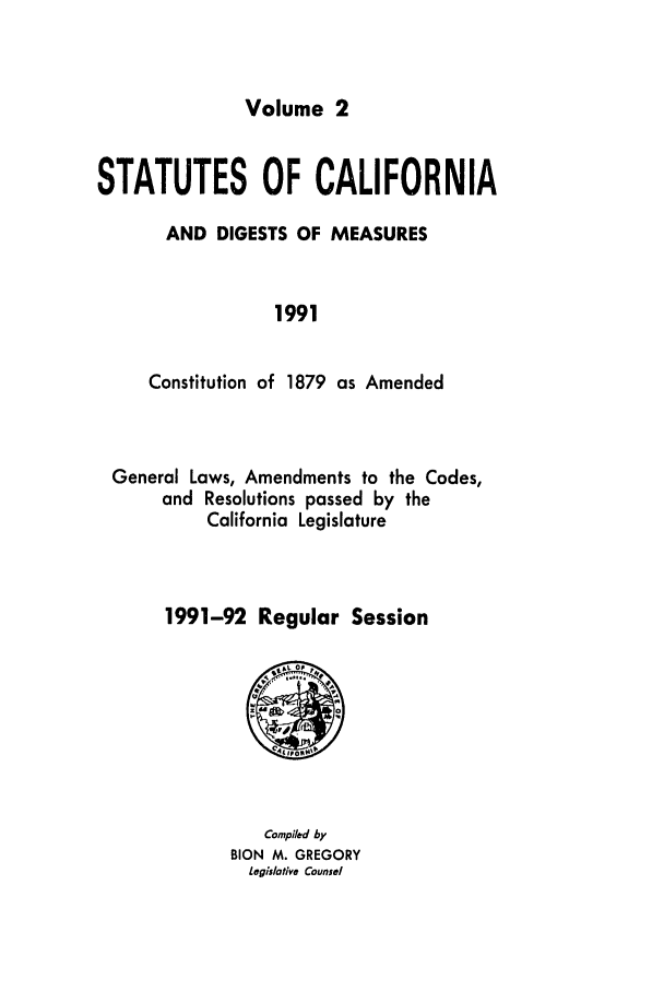 handle is hein.ssl/ssca0088 and id is 1 raw text is: Volume 2

STATUTES OF CALIFORNIA
AND DIGESTS OF MEASURES
1991
Constitution of 1879 as Amended

General Laws, Amendments to the Codes,
and Resolutions passed by the
California Legislature
1991-92 Regular Session

Compiled by
BION   M. GREGORY
Legislative Counsel


