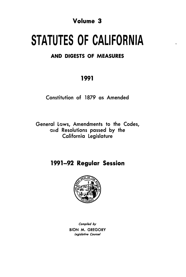 handle is hein.ssl/ssca0089 and id is 1 raw text is: Volume 3

STATUTES OF CALIFORNIA
AND DIGESTS OF MEASURES
1991
Constitution of 1879 as Amended

General Laws, Amendments to the Codes,
cild Resolutions passed by the
California Legislature
1991-92 Regular Session

Compiled by
BION M. GREGORY
Legislative Counsel


